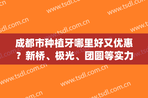 成都市种植牙哪里好又优惠？新桥、极光、团圆等实力口碑测评(成都极光口腔种植牙怎么样)