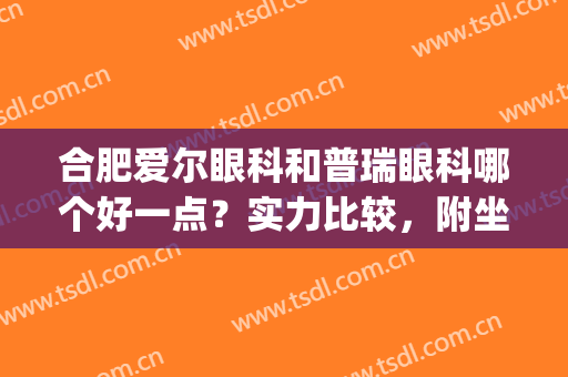 合肥爱尔眼科和普瑞眼科哪个好一点？实力比较，附坐诊医生名单(合肥爱尔和科大眼科医院哪个好)