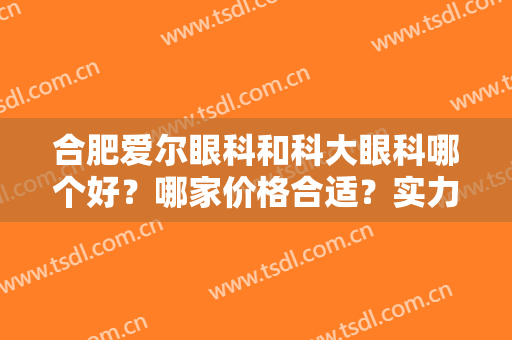 合肥爱尔眼科和科大眼科哪个好？哪家价格合适？实力PK，附近视矫正案例