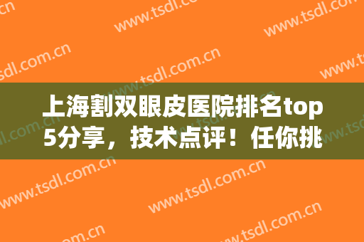 上海割双眼皮医院排名top5分享，技术点评！任你挑选口碑机构！(上海割双眼皮哪个医院技术好)