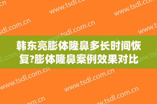 韩东亮膨体隆鼻多长时间恢复?膨体隆鼻案例效果对比图_上海清沁医疗美容门诊部