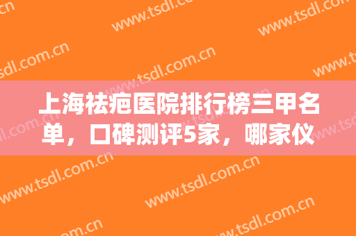 上海祛疤医院排行榜三甲名单，口碑测评5家，哪家仪器先进？(上海正规三甲祛疤医院)