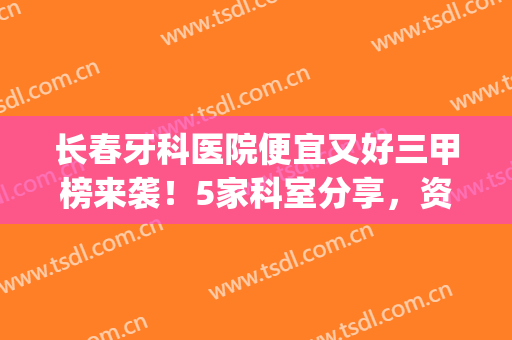 长春牙科医院便宜又好三甲榜来袭！5家科室分享，资料及价格全指南！(长春哪家牙科医院比较好)