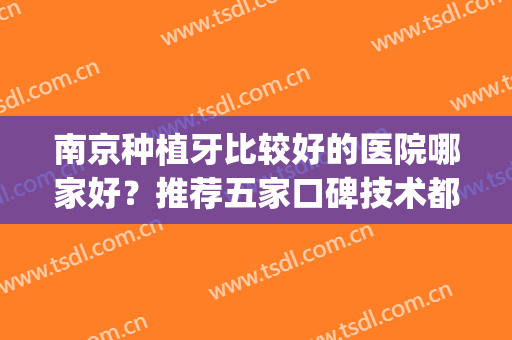 南京种植牙比较好的医院哪家好？推荐五家口碑技术都不错的医院(南京哪个口腔医院种植牙最好)