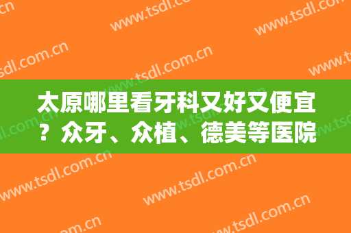 太原哪里看牙科又好又便宜？众牙、众植、德美等医院上榜！(太原众植口腔医院怎么样)