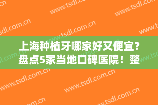 上海种植牙哪家好又便宜？盘点5家当地口碑医院！整形小白必看！(上海种植牙哪家医院比较好性价比又高)