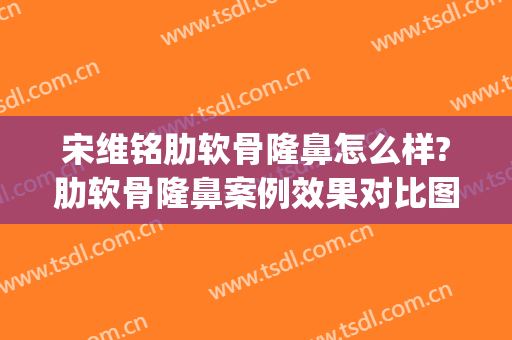 宋维铭肋软骨隆鼻怎么样?肋软骨隆鼻案例效果对比图_中国医学科学院整形外科医院