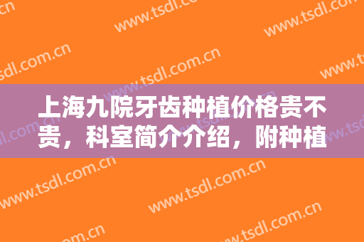 上海九院牙齿种植价格贵不贵，科室简介介绍，附种植牙案例＋科普大全，术前必看知识！
