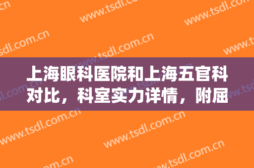 上海眼科医院和上海五官科对比，科室实力详情，附屈光不正案例分享(上海市五官科医院眼科怎么样)