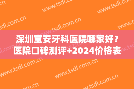 深圳宝安牙科医院哪家好？医院口碑测评+2024价格表一览！(深圳牙科医院推荐)