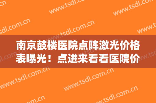 南京鼓楼医院点阵激光价格表曝光！点进来看看医院价格表分享！(南京三甲医院点阵激光)