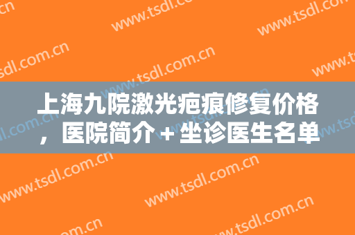 上海九院激光疤痕修复价格，医院简介＋坐诊医生名单，附详情案例分析！