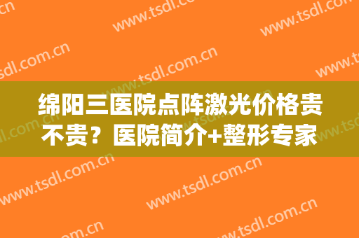 绵阳三医院点阵激光价格贵不贵？医院简介+整形专家信息分享(绵阳中心医院点阵激光)