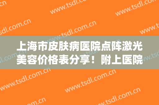 上海市皮肤病医院点阵激光美容价格表分享！附上医院基本资料介绍(上海皮肤病医院激光祛斑多少钱)