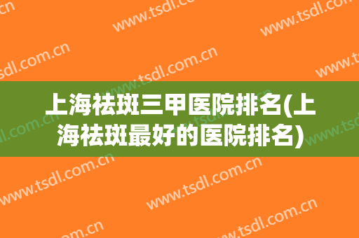 上海祛斑三甲医院排名(上海祛斑最好的医院排名)