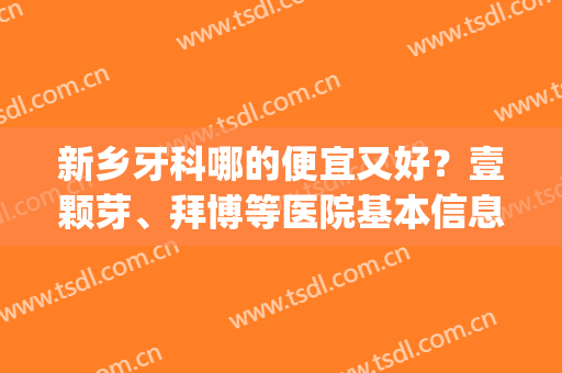 新乡牙科哪的便宜又好？壹颗芽、拜博等医院基本信息介绍分享！(新乡牙科推荐)
