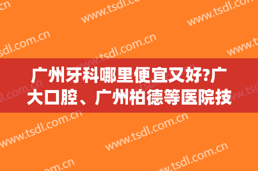广州牙科哪里便宜又好?广大口腔、广州柏德等医院技术都很不错！(广州性价比高的口腔医院)