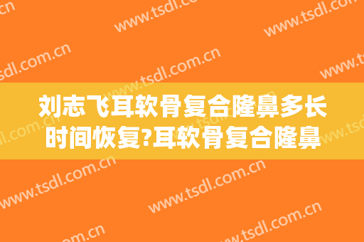 刘志飞耳软骨复合隆鼻多长时间恢复?耳软骨复合隆鼻案例效果对比图_中国医学科学院北京协和医院