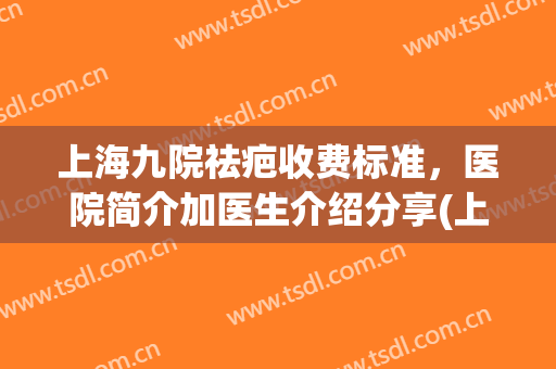 上海九院祛疤收费标准，医院简介加医生介绍分享(上海九院去疤痕多少钱)