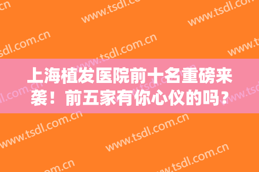 上海植发医院前十名重磅来袭！前五家有你心仪的吗？(上海正规的植发医院)
