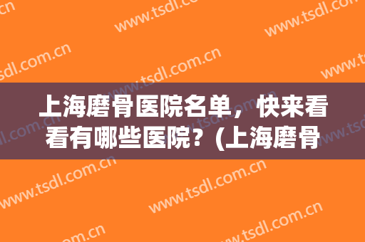 上海磨骨医院名单，快来看看有哪些医院？(上海磨骨三甲医院最新排名)