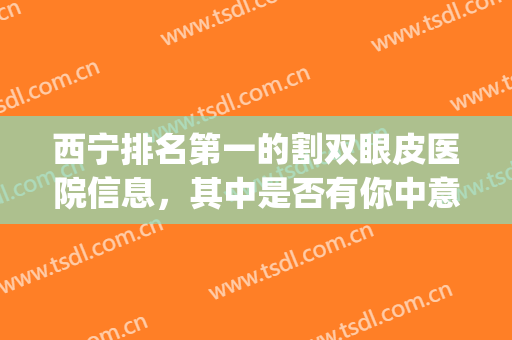 西宁排名第一的割双眼皮医院信息，其中是否有你中意的医院(宁夏双眼皮手术)