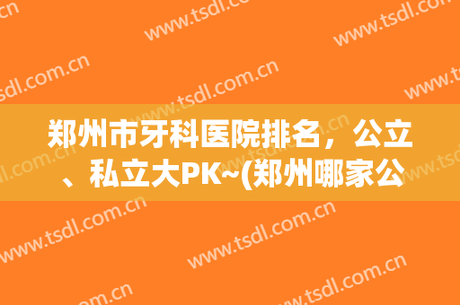 郑州市牙科医院排名，公立、私立大PK~(郑州哪家公立医院牙科最好)