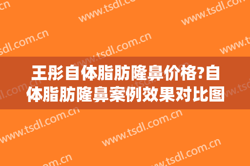 王彤自体脂肪隆鼻价格?自体脂肪隆鼻案例效果对比图_首都医科大学附属北京同仁医院