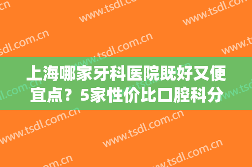 上海哪家牙科医院既好又便宜点？5家性价比口腔科分享，附参考价！(上海性价比高的牙科医院)