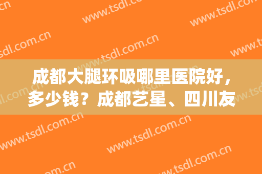 成都大腿环吸哪里医院好，多少钱？成都艺星、四川友谊这3家不错！(重庆大腿环吸哪家医院做得好)