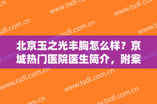 北京玉之光丰胸怎么样？京城热门医院医生简介，附案例点评！(北京玉之光吸脂怎么样)