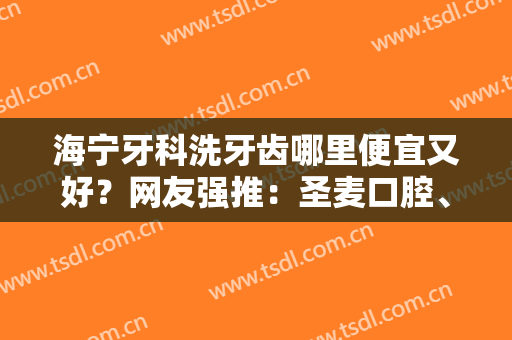海宁牙科洗牙齿哪里便宜又好？网友强推：圣麦口腔、顾征宇、唐牙科等5家