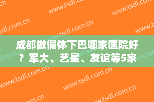 成都做假体下巴哪家医院好？军大、艺星、友谊等5家口碑上榜(成都医大医院整形口碑怎么样)