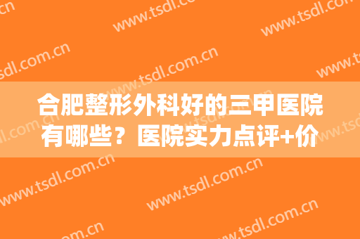 合肥整形外科好的三甲医院有哪些？医院实力点评+价格表参考！(合肥哪个医院整形外科好)