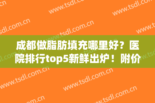 成都做脂肪填充哪里好？医院排行top5新鲜出炉！附价格表(成都脸部脂肪填充哪位医生好)