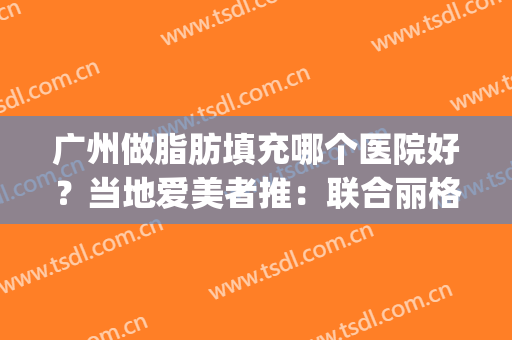 广州做脂肪填充哪个医院好？当地爱美者推：联合丽格、德恩医疗等3家(广州做脂肪填充最好的医院哪家)