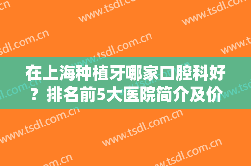 在上海种植牙哪家口腔科好？排名前5大医院简介及价格表一览！(上海种植牙最好的医院排名)
