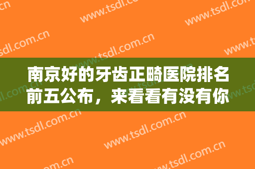 南京好的牙齿正畸医院排名前五公布，来看看有没有你心仪的医院(南京矫正牙齿好的医院)