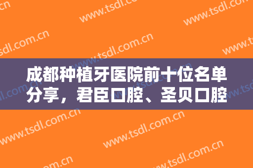 成都种植牙医院前十位名单分享，君臣口腔、圣贝口腔、团圆口腔等上榜