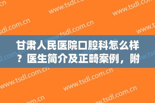 甘肃人民医院口腔科怎么样？医生简介及正畸案例，附价格表参考！(甘肃省人民医院牙科哪个大夫看的好)