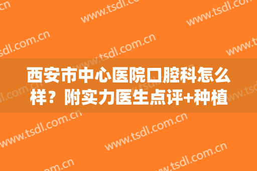 西安市中心医院口腔科怎么样？附实力医生点评+种植牙案例反馈！(西安哪家医院做牙齿种植好)