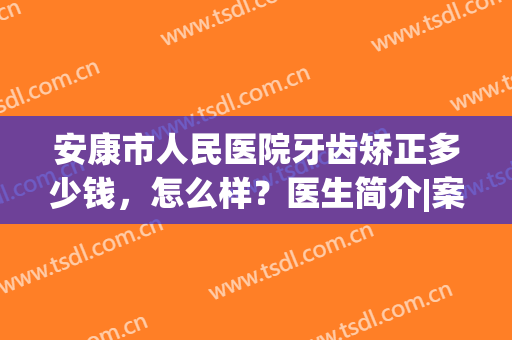 安康市人民医院牙齿矫正多少钱，怎么样？医生简介|案例|价格分享~(安康牙齿矫正医院排名)