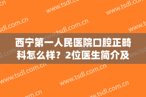 西宁第一人民医院口腔正畸科怎么样？2位医生简介及矫正案例揭秘！(西宁市北大街口腔医院做牙齿矫正)