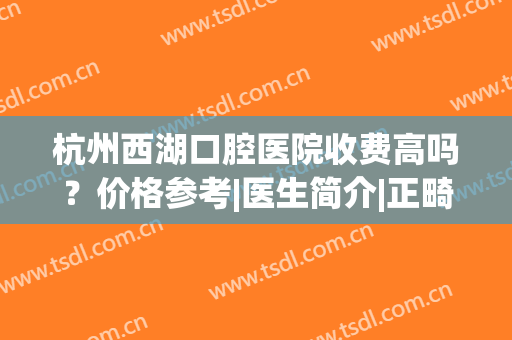 杭州西湖口腔医院收费高吗？价格参考|医生简介|正畸案例点评！(杭州西湖口腔医院好不好)