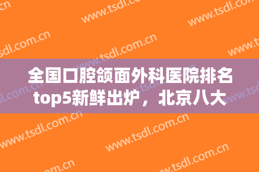 全国口腔颌面外科医院排名top5新鲜出炉，北京八大处、上海九院等上榜
