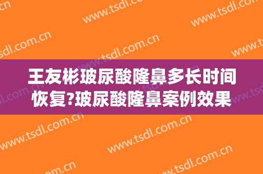 王友彬玻尿酸隆鼻多长时间恢复?玻尿酸隆鼻案例效果对比图_中国医学科学院北京协和医院