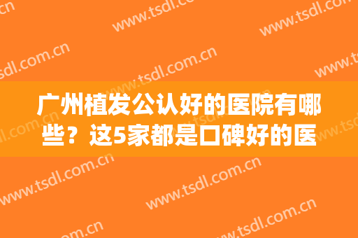 广州植发公认好的医院有哪些？这5家都是口碑好的医院(广州排名前十的植发医院)