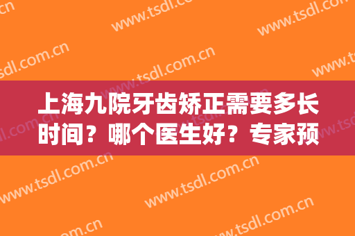 上海九院牙齿矫正需要多长时间？哪个医生好？专家预约方式(上海九院整牙预约要多久)