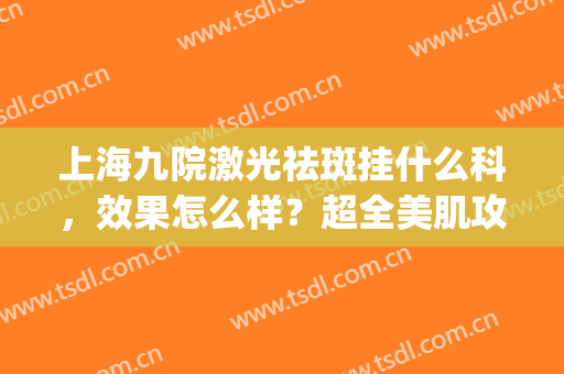 上海九院激光祛斑挂什么科，效果怎么样？超全美肌攻略分享，附价格！(上海九院 激光祛晒斑)