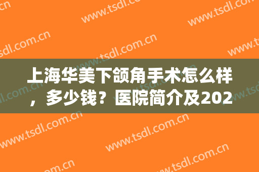 上海华美下颌角手术怎么样，多少钱？医院简介及2024价格表一览！(上海华美口腔医院价目表)